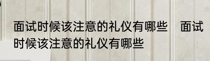 面试时候该注意的礼仪有哪些　面试时候该注意的礼仪有哪些