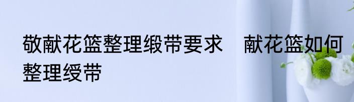 敬献花篮整理缎带要求　献花篮如何整理绶带