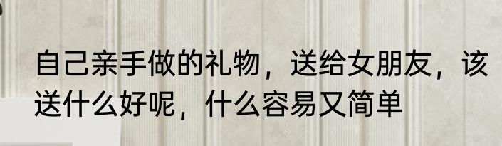 自己亲手做的礼物，送给女朋友，该送什么好呢，什么容易又简单