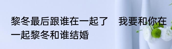 黎冬最后跟谁在一起了　我要和你在一起黎冬和谁结婚