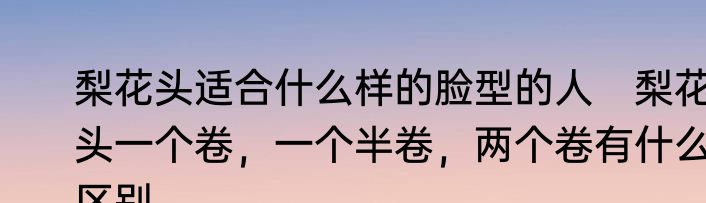 梨花头适合什么样的脸型的人　梨花头一个卷，一个半卷，两个卷有什么区别