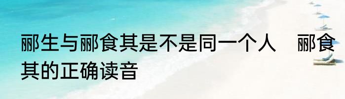 郦生与郦食其是不是同一个人　郦食其的正确读音