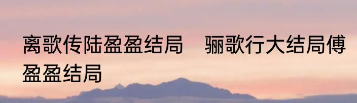 离歌传陆盈盈结局　骊歌行大结局傅盈盈结局