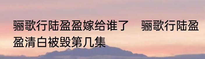 骊歌行陆盈盈嫁给谁了　骊歌行陆盈盈清白被毁第几集