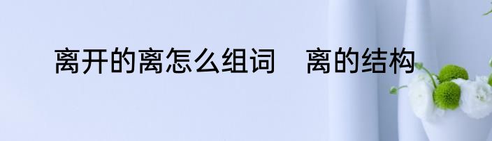 离开的离怎么组词　离的结构