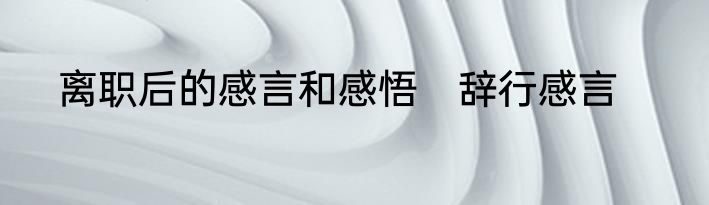 离职后的感言和感悟　辞行感言