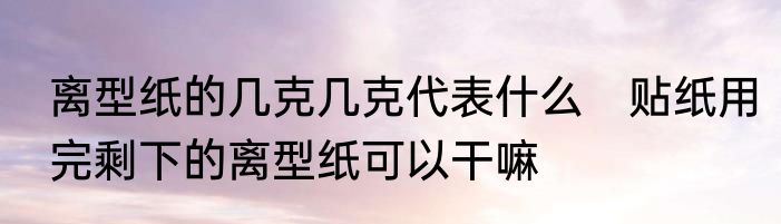 离型纸的几克几克代表什么　贴纸用完剩下的离型纸可以干嘛