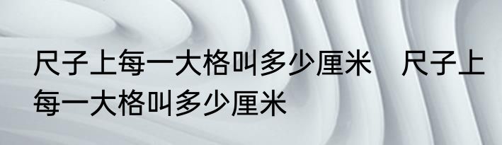 尺子上每一大格叫多少厘米　尺子上每一大格叫多少厘米