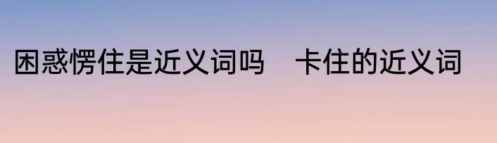 困惑愣住是近义词吗　卡住的近义词