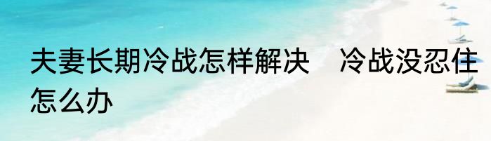 夫妻长期冷战怎样解决　冷战没忍住怎么办
