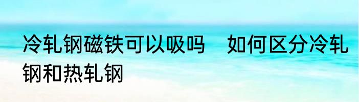 冷轧钢磁铁可以吸吗　如何区分冷轧钢和热轧钢