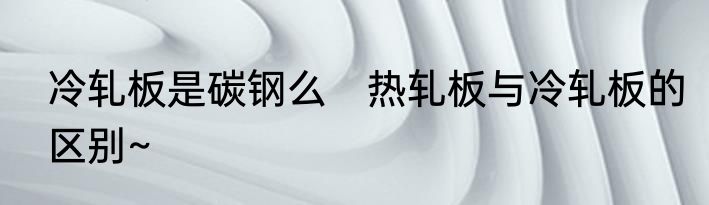 冷轧板是碳钢么　热轧板与冷轧板的区别~