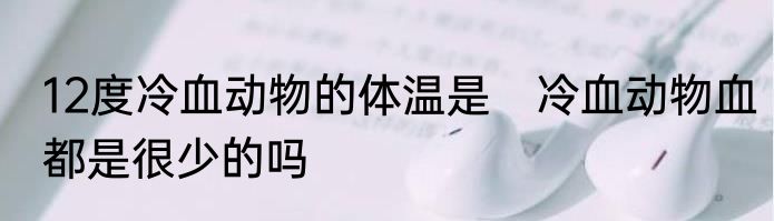 12度冷血动物的体温是　冷血动物血都是很少的吗