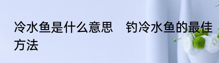 冷水鱼是什么意思　钓冷水鱼的最佳方法