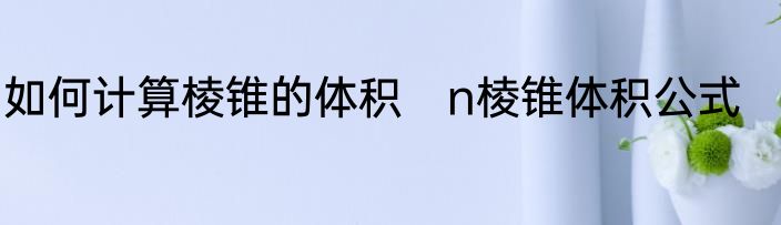 如何计算棱锥的体积　n棱锥体积公式