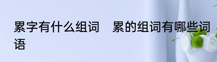 累字有什么组词　累的组词有哪些词语