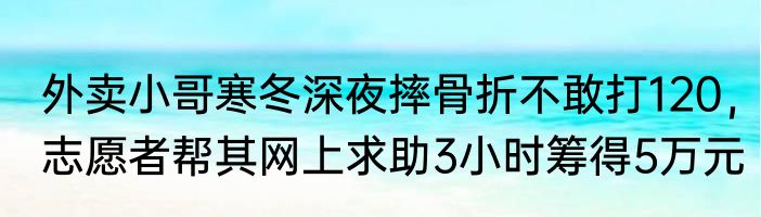 外卖小哥寒冬深夜摔骨折不敢打120，志愿者帮其网上求助3小时筹得5万元