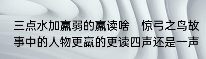 三点水加羸弱的羸读啥　惊弓之鸟故事中的人物更羸的更读四声还是一声
