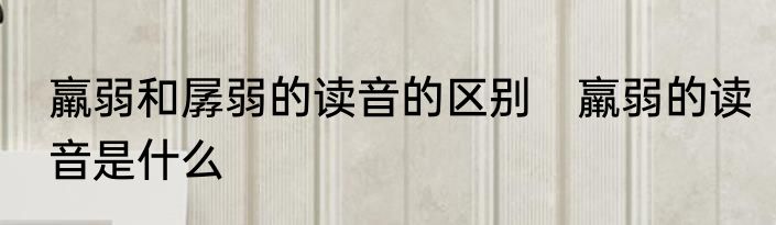 羸弱和孱弱的读音的区别　羸弱的读音是什么