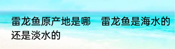 雷龙鱼原产地是哪　雷龙鱼是海水的还是淡水的