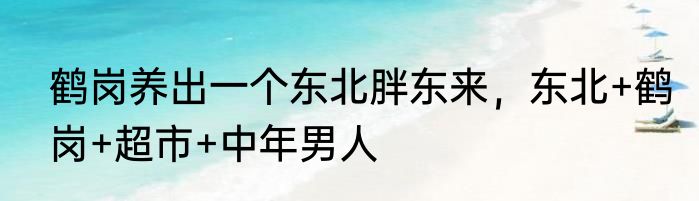 鹤岗养出一个东北胖东来，东北+鹤岗+超市+中年男人