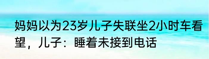 妈妈以为23岁儿子失联坐2小时车看望，儿子：睡着未接到电话