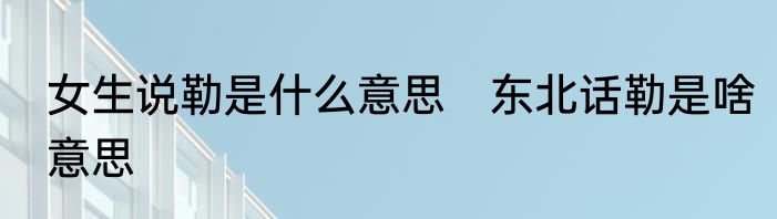 女生说勒是什么意思　东北话勒是啥意思