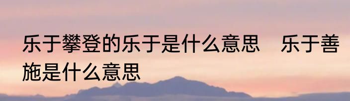 乐于攀登的乐于是什么意思　乐于善施是什么意思