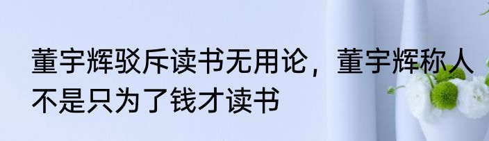 董宇辉驳斥读书无用论，董宇辉称人不是只为了钱才读书