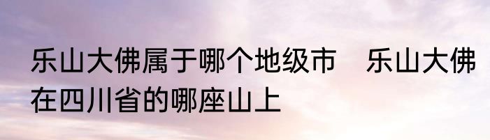 乐山大佛属于哪个地级市　乐山大佛在四川省的哪座山上