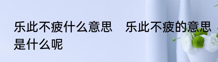 乐此不疲什么意思　乐此不疲的意思是什么呢