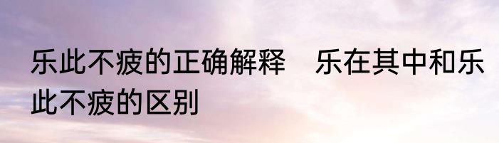 乐此不疲的正确解释　乐在其中和乐此不疲的区别