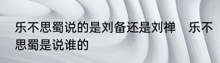 乐不思蜀说的是刘备还是刘禅　乐不思蜀是说谁的