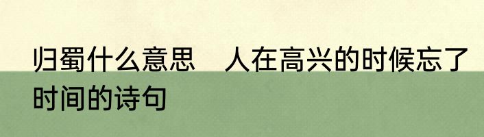 归蜀什么意思　人在高兴的时候忘了时间的诗句