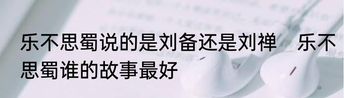 乐不思蜀说的是刘备还是刘禅　乐不思蜀谁的故事最好