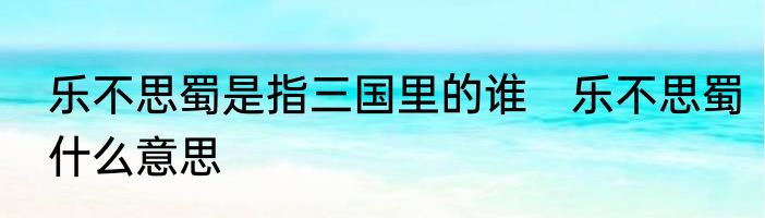 乐不思蜀是指三国里的谁　乐不思蜀什么意思