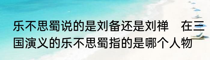 乐不思蜀说的是刘备还是刘禅　在三国演义的乐不思蜀指的是哪个人物