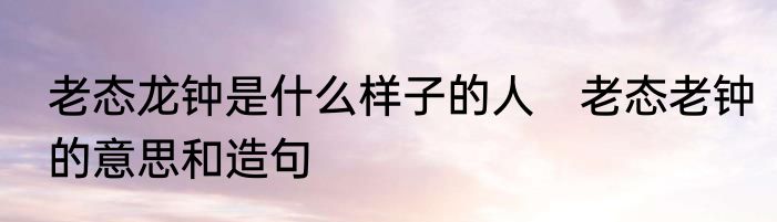 老态龙钟是什么样子的人　老态老钟的意思和造句