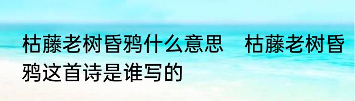 枯藤老树昏鸦什么意思　枯藤老树昏鸦这首诗是谁写的