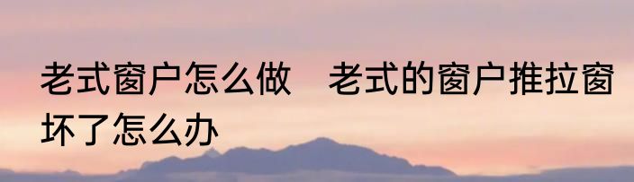 老式窗户怎么做　老式的窗户推拉窗坏了怎么办