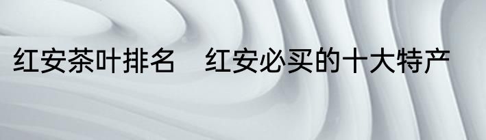 红安茶叶排名　红安必买的十大特产