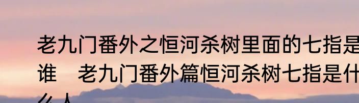 老九门番外之恒河杀树里面的七指是谁　老九门番外篇恒河杀树七指是什么人
