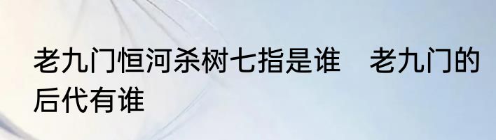 老九门恒河杀树七指是谁　老九门的后代有谁