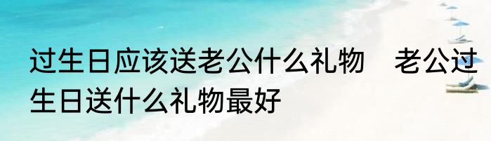 过生日应该送老公什么礼物　老公过生日送什么礼物最好