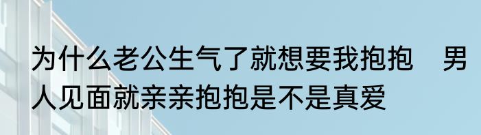 为什么老公生气了就想要我抱抱　男人见面就亲亲抱抱是不是真爱