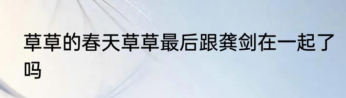草草的春天草草最后跟龚剑在一起了吗