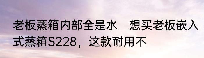 老板蒸箱内部全是水　想买老板嵌入式蒸箱S228，这款耐用不