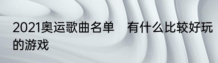 2021奥运歌曲名单　有什么比较好玩的游戏