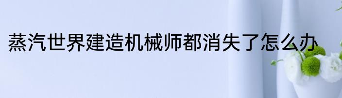 蒸汽世界建造机械师都消失了怎么办