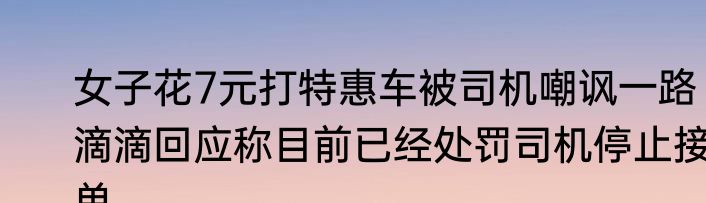 女子花7元打特惠车被司机嘲讽一路 滴滴回应称目前已经处罚司机停止接单